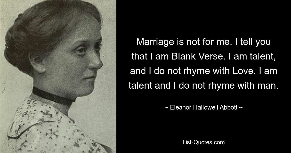 Marriage is not for me. I tell you that I am Blank Verse. I am talent, and I do not rhyme with Love. I am talent and I do not rhyme with man. — © Eleanor Hallowell Abbott