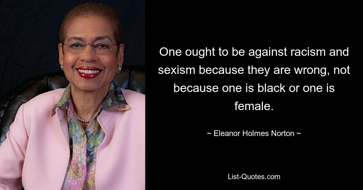 One ought to be against racism and sexism because they are wrong, not because one is black or one is female. — © Eleanor Holmes Norton