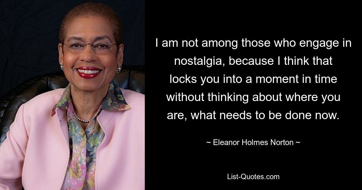 I am not among those who engage in nostalgia, because I think that locks you into a moment in time without thinking about where you are, what needs to be done now. — © Eleanor Holmes Norton