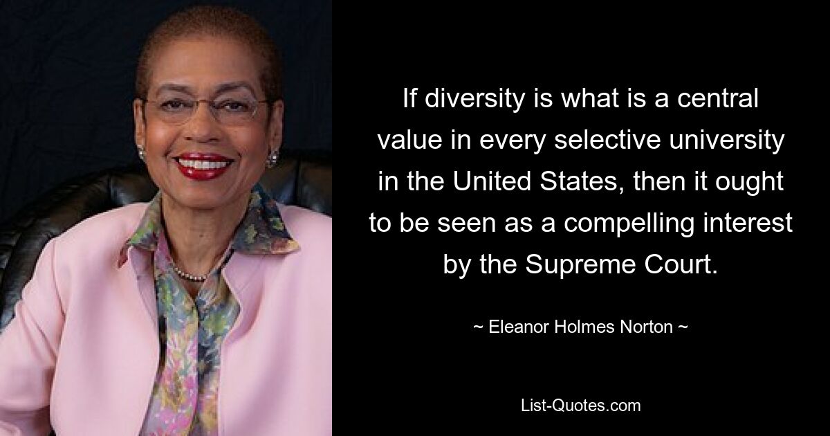 If diversity is what is a central value in every selective university in the United States, then it ought to be seen as a compelling interest by the Supreme Court. — © Eleanor Holmes Norton