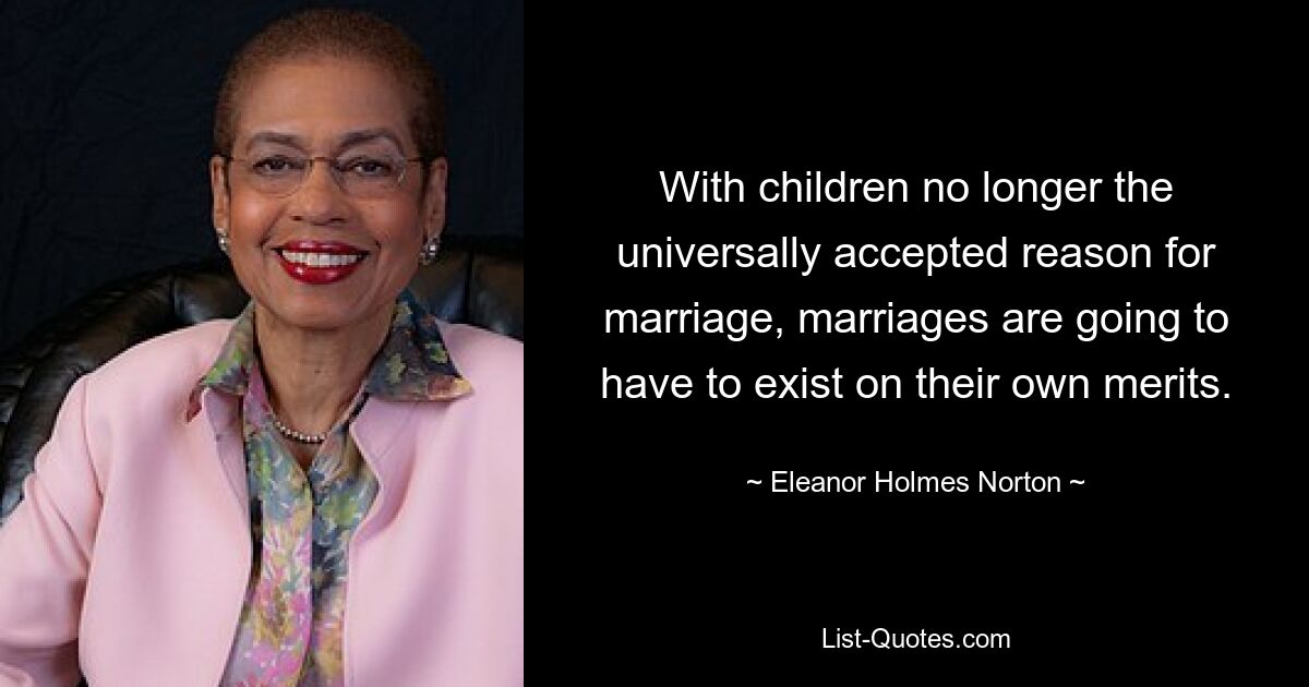 With children no longer the universally accepted reason for marriage, marriages are going to have to exist on their own merits. — © Eleanor Holmes Norton