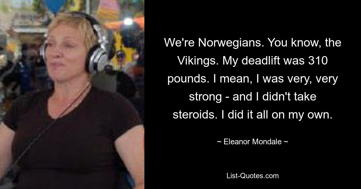 We're Norwegians. You know, the Vikings. My deadlift was 310 pounds. I mean, I was very, very strong - and I didn't take steroids. I did it all on my own. — © Eleanor Mondale