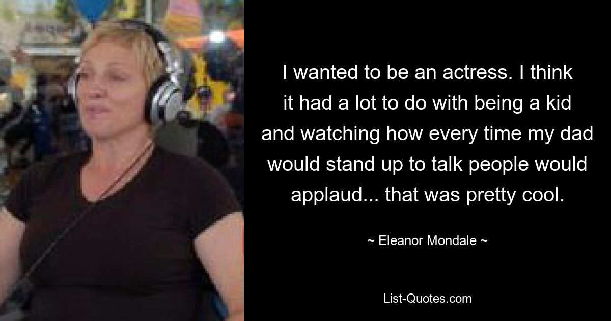 I wanted to be an actress. I think it had a lot to do with being a kid and watching how every time my dad would stand up to talk people would applaud... that was pretty cool. — © Eleanor Mondale