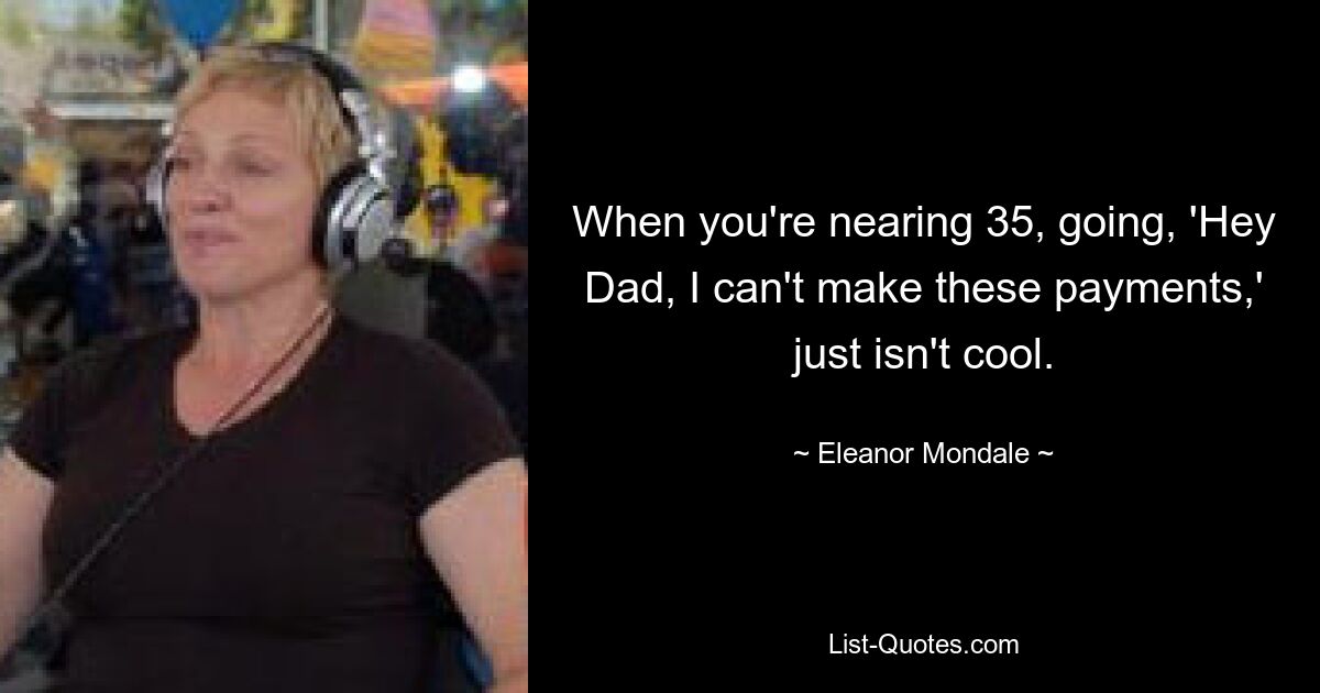 When you're nearing 35, going, 'Hey Dad, I can't make these payments,' just isn't cool. — © Eleanor Mondale