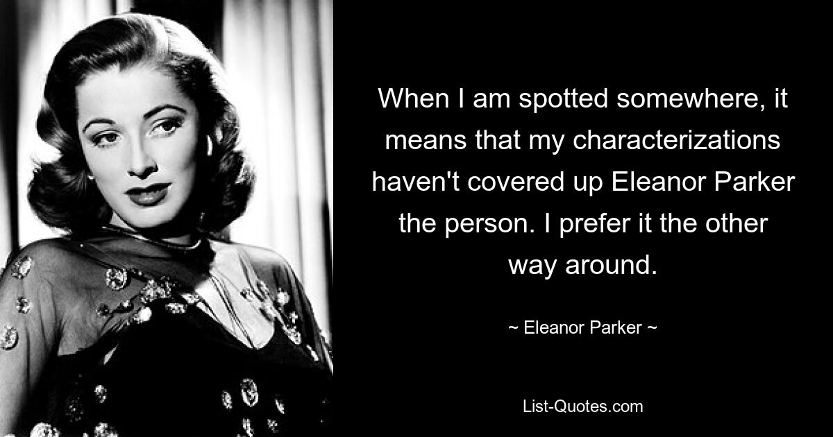 When I am spotted somewhere, it means that my characterizations haven't covered up Eleanor Parker the person. I prefer it the other way around. — © Eleanor Parker