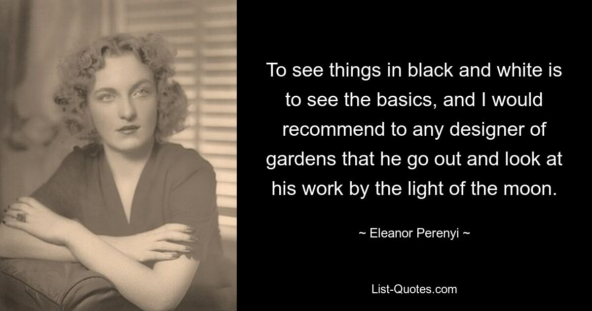 To see things in black and white is to see the basics, and I would recommend to any designer of gardens that he go out and look at his work by the light of the moon. — © Eleanor Perenyi