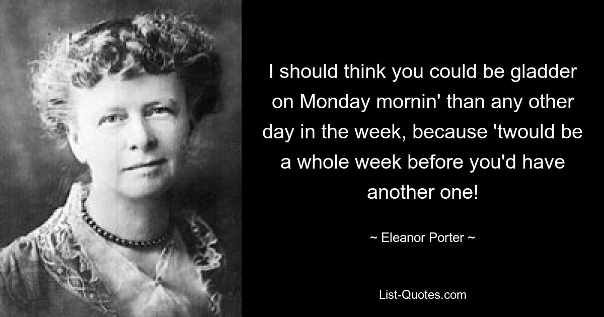 I should think you could be gladder on Monday mornin' than any other day in the week, because 'twould be a whole week before you'd have another one! — © Eleanor Porter