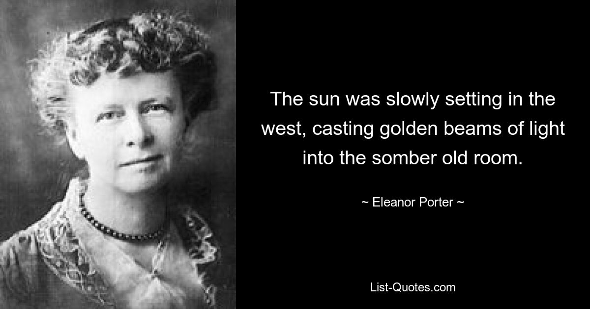 The sun was slowly setting in the west, casting golden beams of light into the somber old room. — © Eleanor Porter