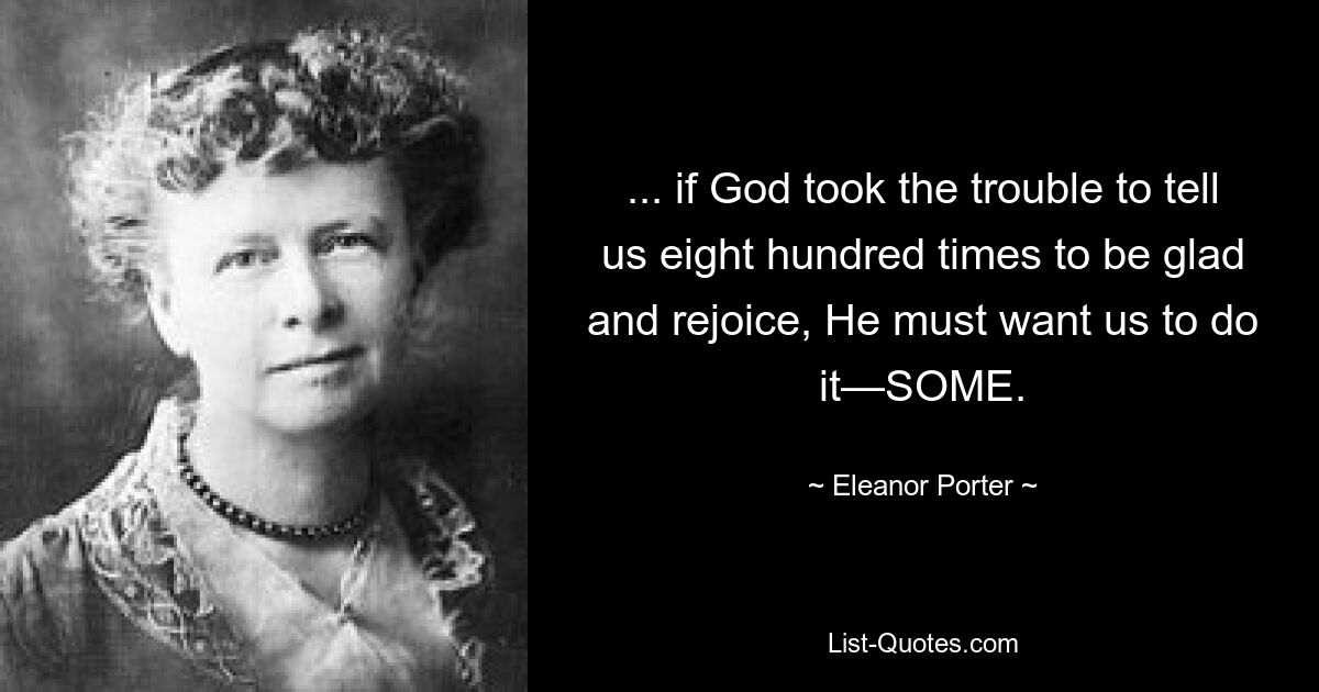 ... if God took the trouble to tell us eight hundred times to be glad and rejoice, He must want us to do it—SOME. — © Eleanor Porter