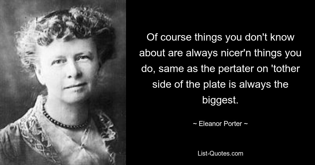 Of course things you don't know about are always nicer'n things you do, same as the pertater on 'tother side of the plate is always the biggest. — © Eleanor Porter