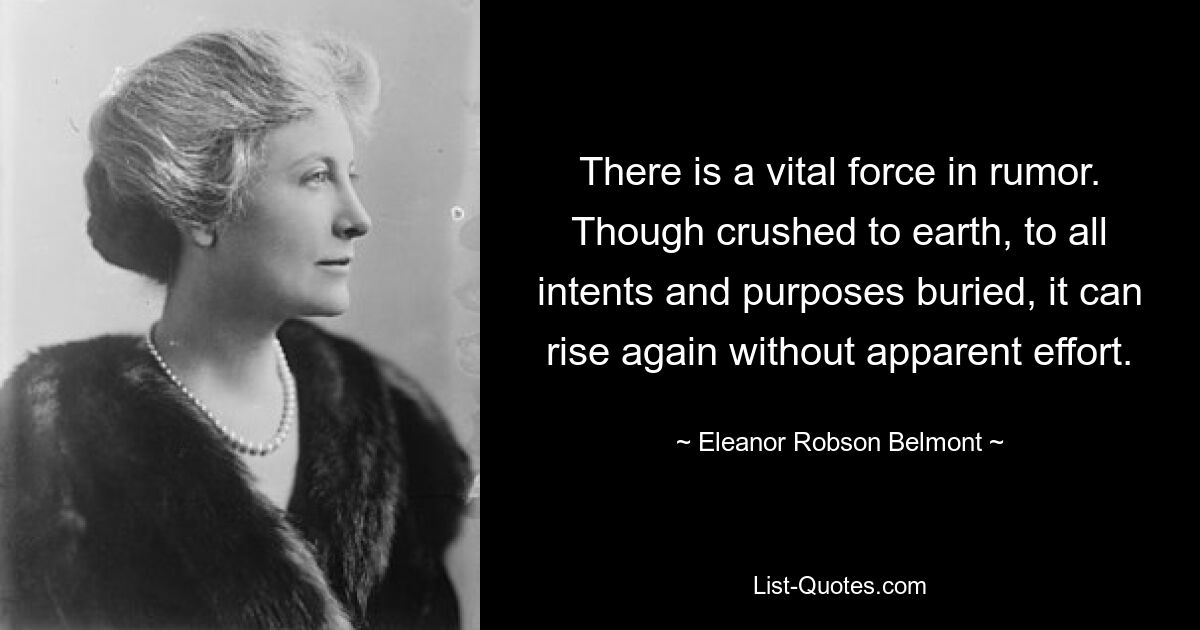 There is a vital force in rumor. Though crushed to earth, to all intents and purposes buried, it can rise again without apparent effort. — © Eleanor Robson Belmont