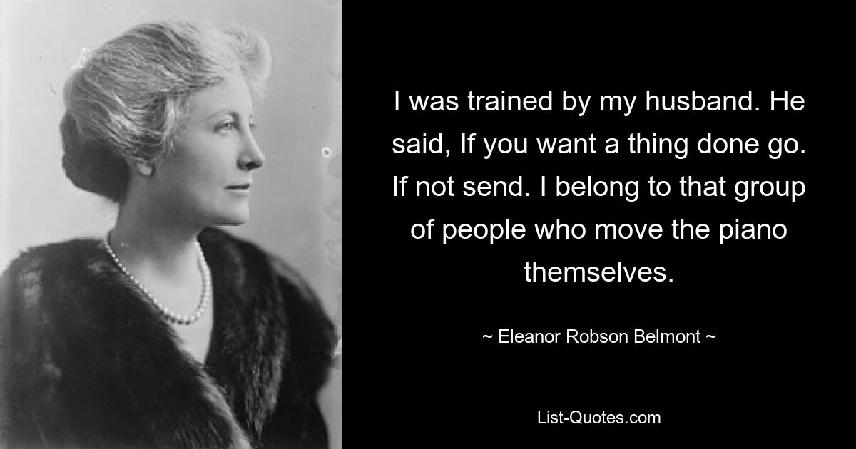 I was trained by my husband. He said, If you want a thing done go. If not send. I belong to that group of people who move the piano themselves. — © Eleanor Robson Belmont