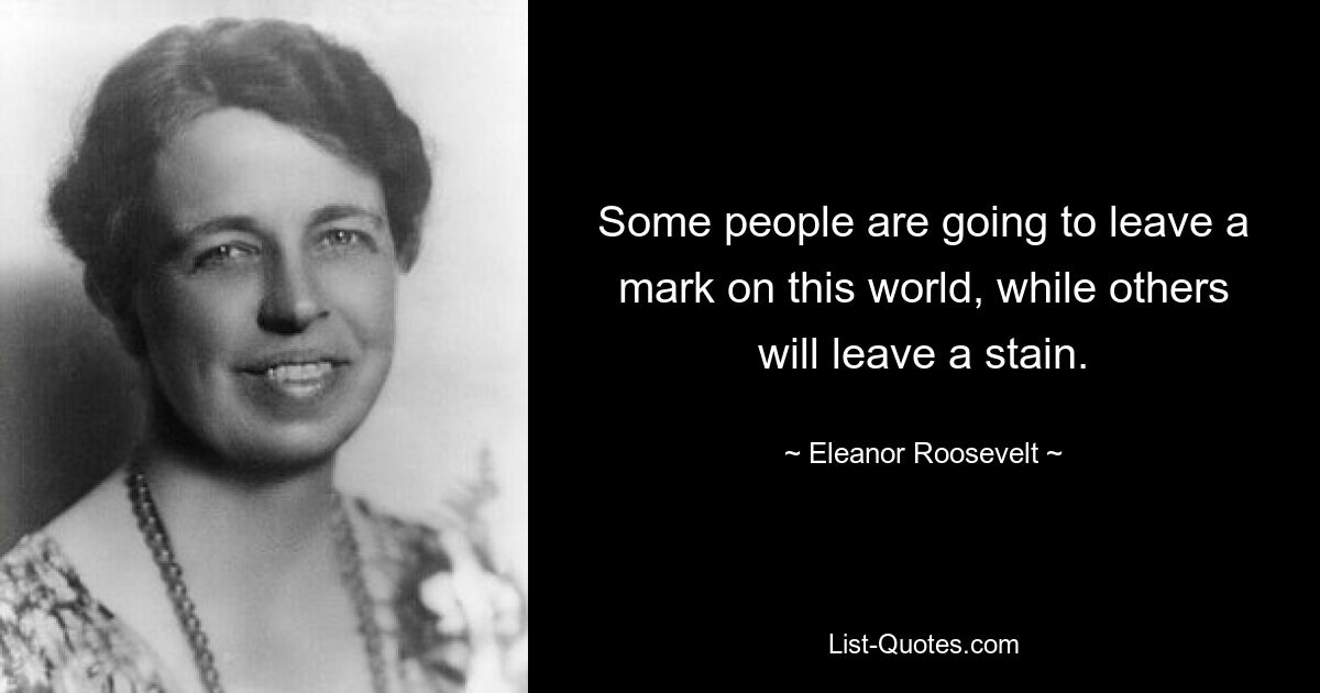 Some people are going to leave a mark on this world, while others will leave a stain. — © Eleanor Roosevelt