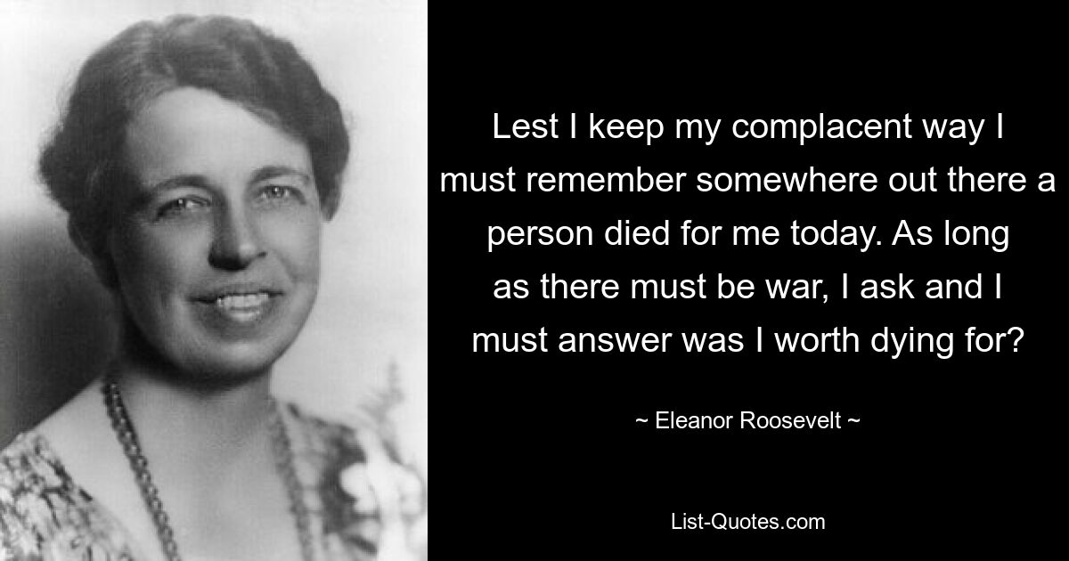 Lest I keep my complacent way I must remember somewhere out there a person died for me today. As long as there must be war, I ask and I must answer was I worth dying for? — © Eleanor Roosevelt