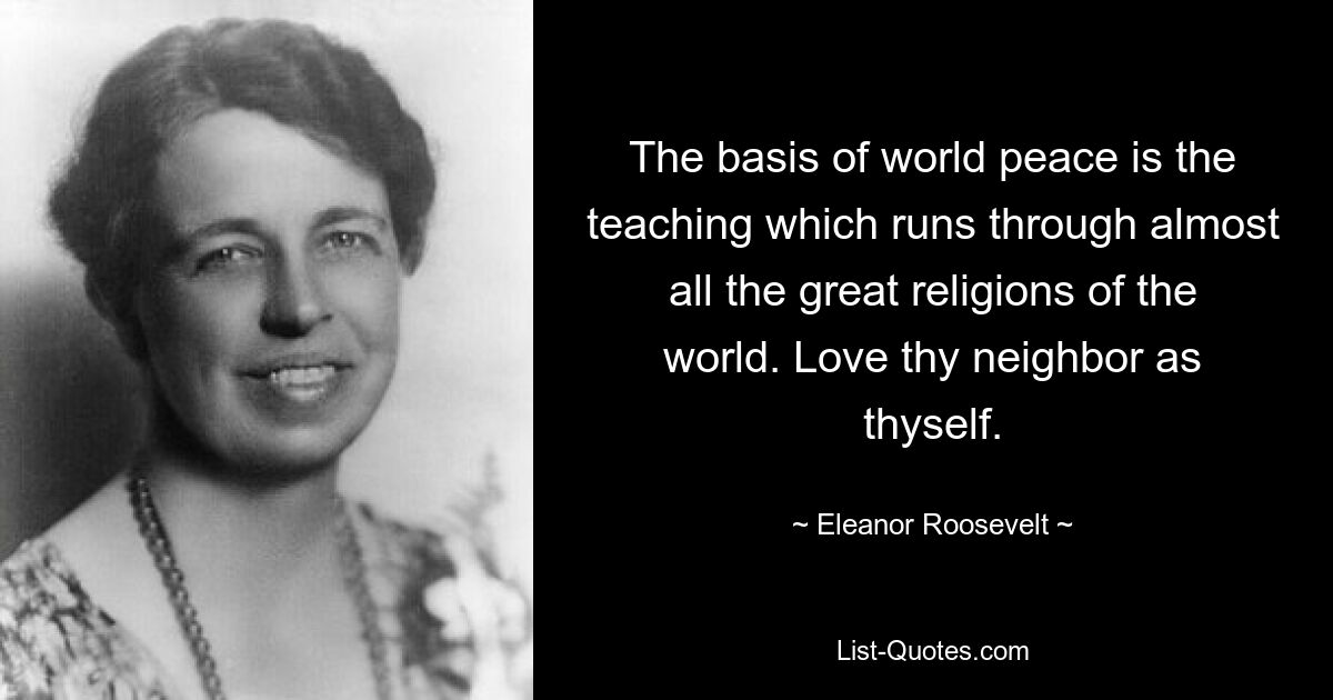 The basis of world peace is the teaching which runs through almost all the great religions of the world. Love thy neighbor as thyself. — © Eleanor Roosevelt