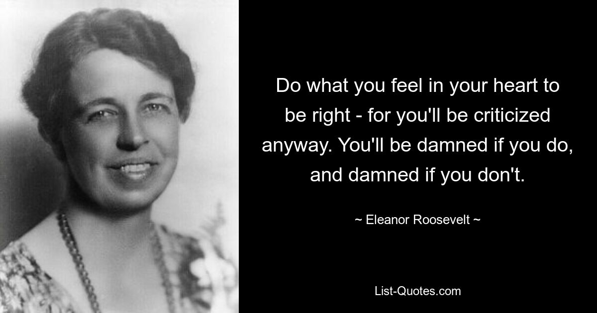 Do what you feel in your heart to be right - for you'll be criticized anyway. You'll be damned if you do, and damned if you don't. — © Eleanor Roosevelt