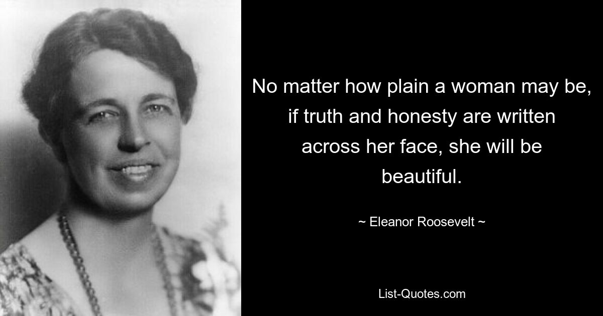 No matter how plain a woman may be, if truth and honesty are written across her face, she will be beautiful. — © Eleanor Roosevelt