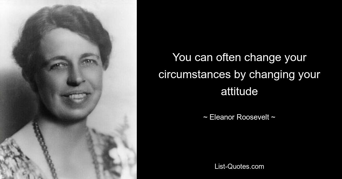 You can often change your circumstances by changing your attitude — © Eleanor Roosevelt