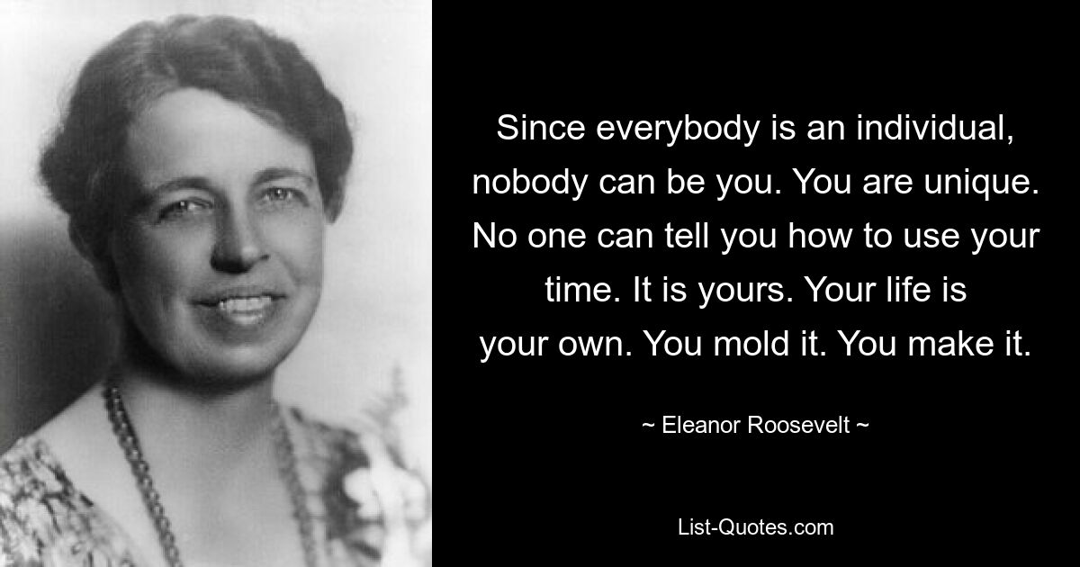 Since everybody is an individual, nobody can be you. You are unique. No one can tell you how to use your time. It is yours. Your life is your own. You mold it. You make it. — © Eleanor Roosevelt