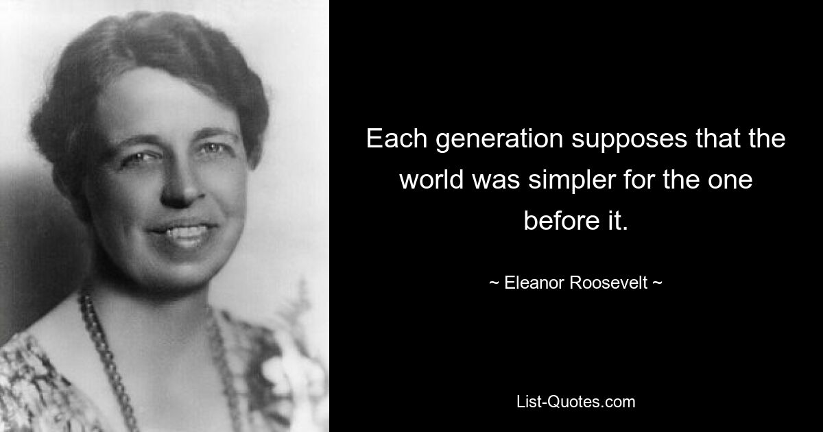 Each generation supposes that the world was simpler for the one before it. — © Eleanor Roosevelt