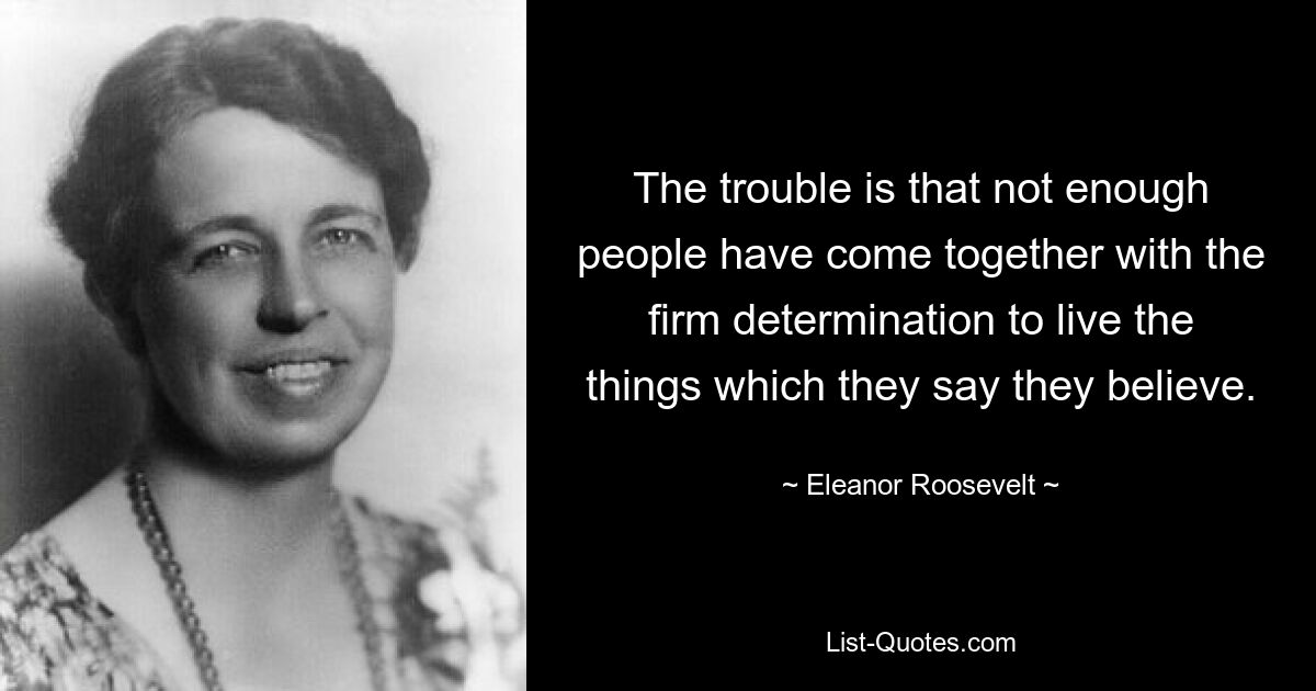 The trouble is that not enough people have come together with the firm determination to live the things which they say they believe. — © Eleanor Roosevelt