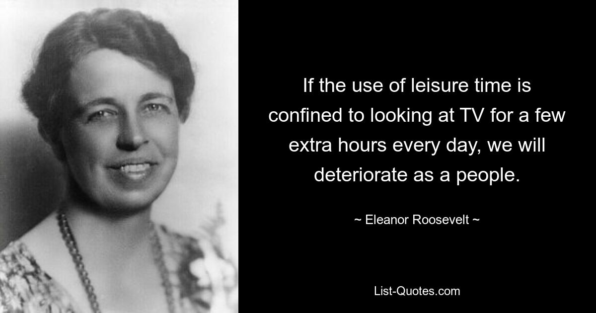 If the use of leisure time is confined to looking at TV for a few extra hours every day, we will deteriorate as a people. — © Eleanor Roosevelt