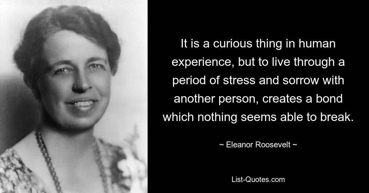 It is a curious thing in human experience, but to live through a period of stress and sorrow with another person, creates a bond which nothing seems able to break. — © Eleanor Roosevelt