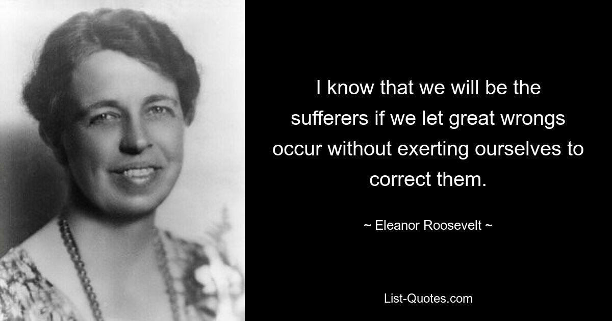 I know that we will be the sufferers if we let great wrongs occur without exerting ourselves to correct them. — © Eleanor Roosevelt