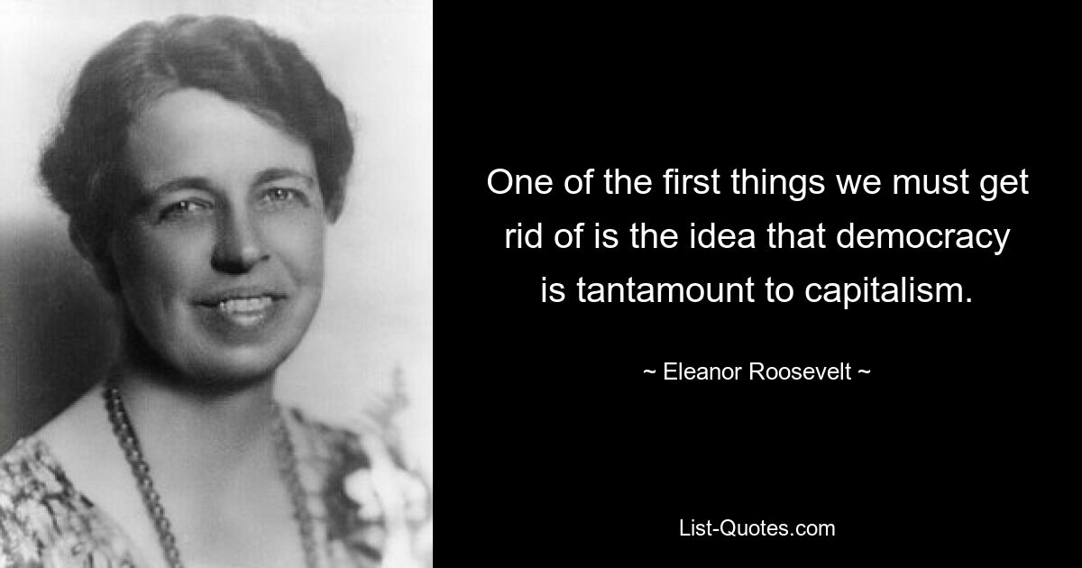 One of the first things we must get rid of is the idea that democracy is tantamount to capitalism. — © Eleanor Roosevelt