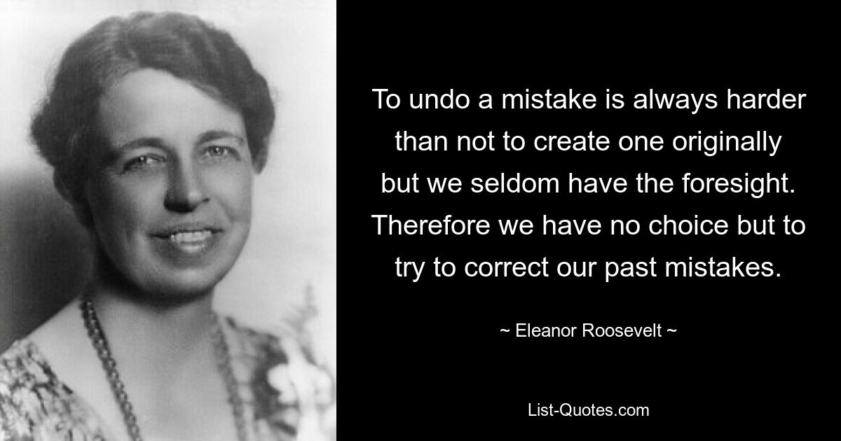 To undo a mistake is always harder than not to create one originally but we seldom have the foresight. Therefore we have no choice but to try to correct our past mistakes. — © Eleanor Roosevelt