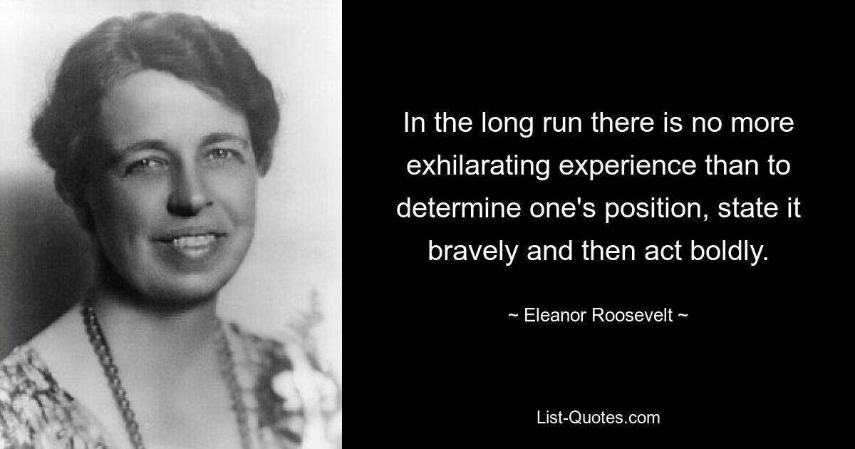 In the long run there is no more exhilarating experience than to determine one's position, state it bravely and then act boldly. — © Eleanor Roosevelt