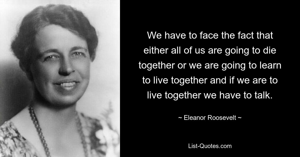 We have to face the fact that either all of us are going to die together or we are going to learn to live together and if we are to live together we have to talk. — © Eleanor Roosevelt