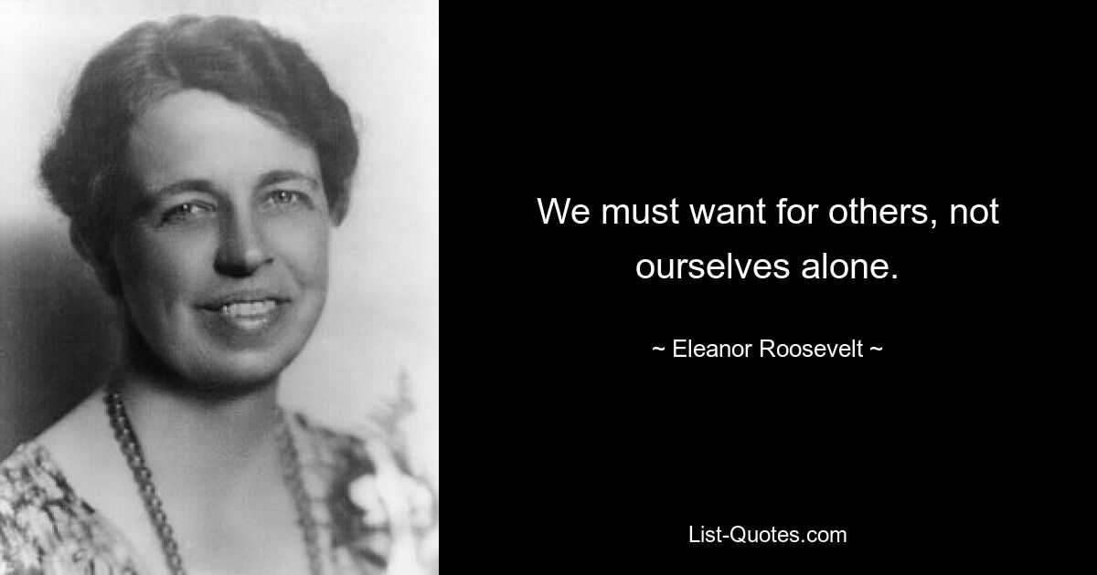 We must want for others, not ourselves alone. — © Eleanor Roosevelt