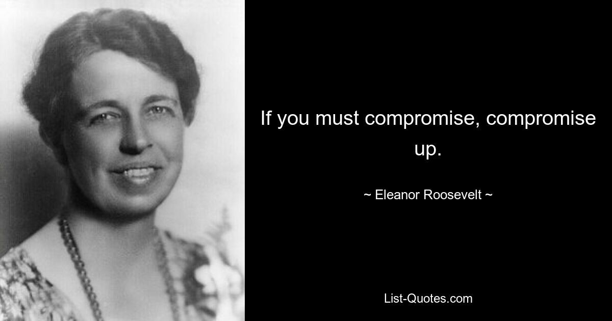 If you must compromise, compromise up. — © Eleanor Roosevelt