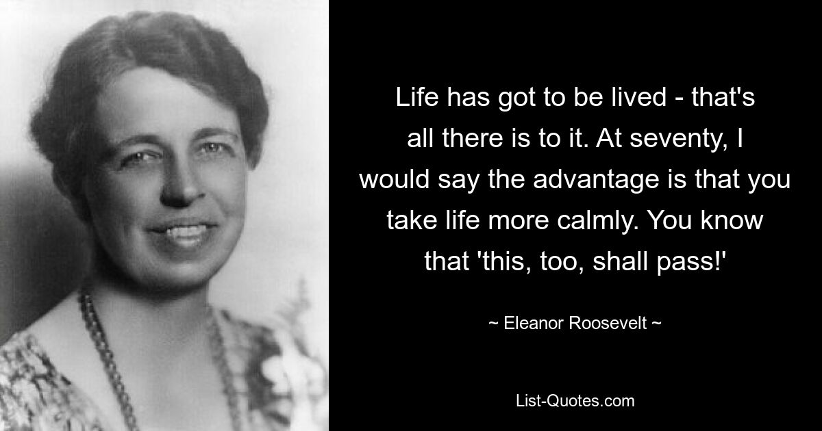 Life has got to be lived - that's all there is to it. At seventy, I would say the advantage is that you take life more calmly. You know that 'this, too, shall pass!' — © Eleanor Roosevelt