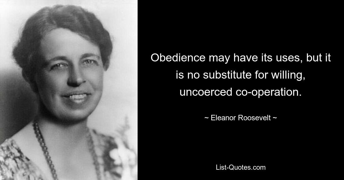 Obedience may have its uses, but it is no substitute for willing, uncoerced co-operation. — © Eleanor Roosevelt