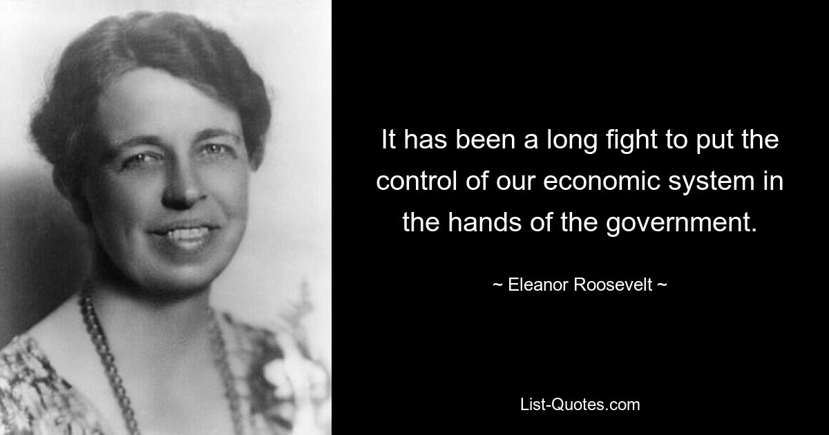 It has been a long fight to put the control of our economic system in the hands of the government. — © Eleanor Roosevelt