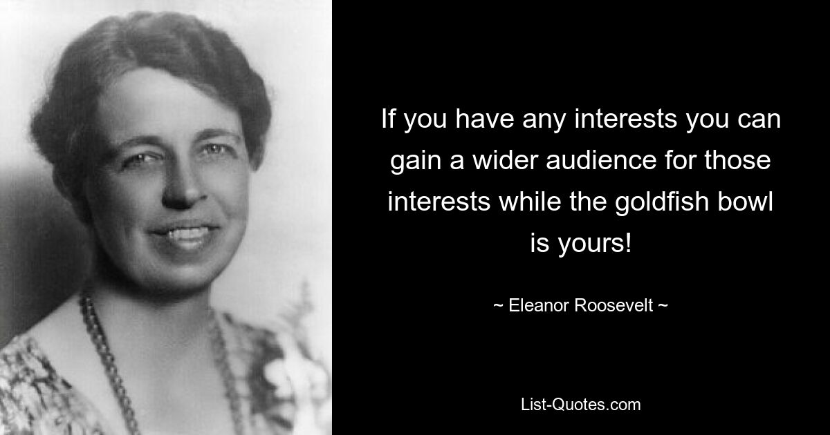 If you have any interests you can gain a wider audience for those interests while the goldfish bowl is yours! — © Eleanor Roosevelt