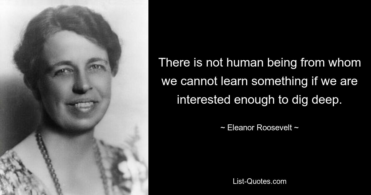 There is not human being from whom we cannot learn something if we are interested enough to dig deep. — © Eleanor Roosevelt