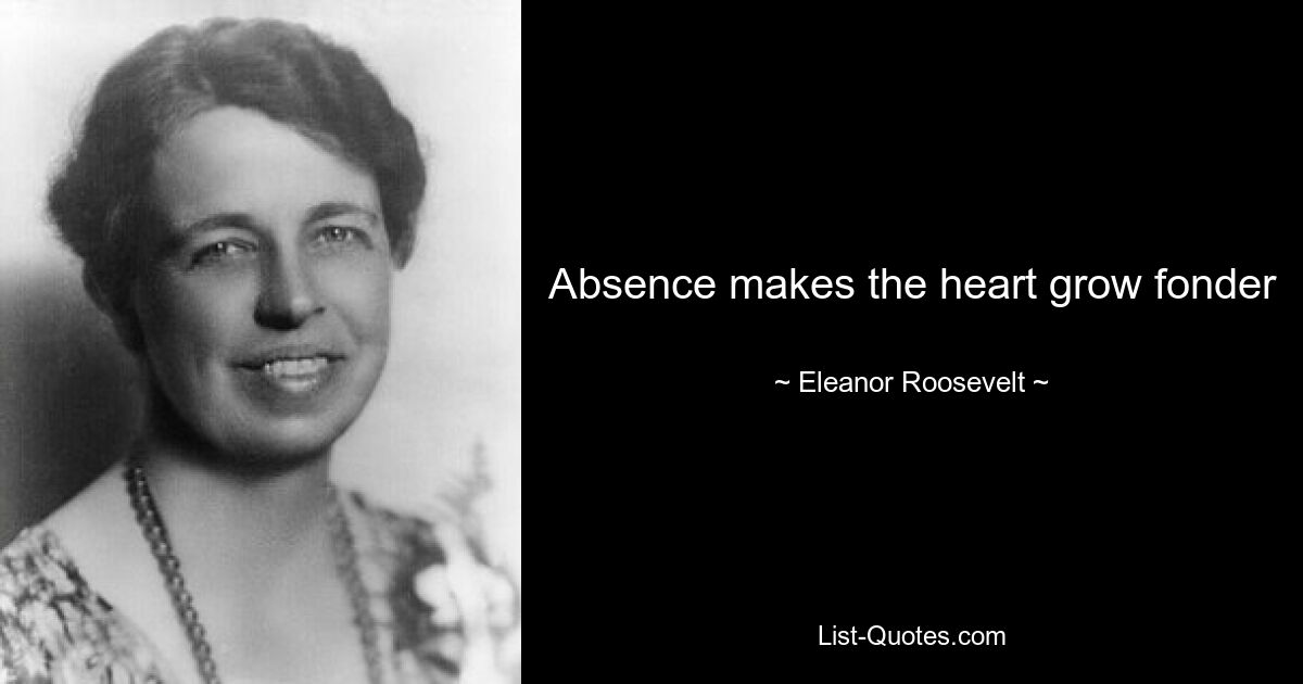 Absence makes the heart grow fonder — © Eleanor Roosevelt