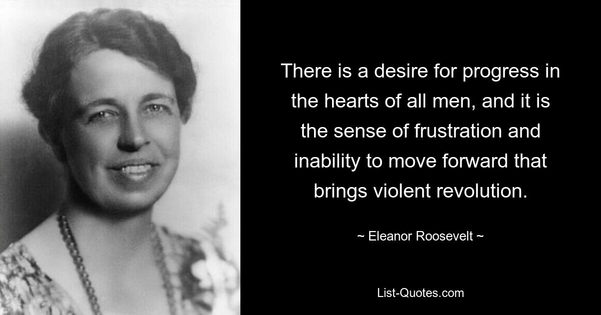 There is a desire for progress in the hearts of all men, and it is the sense of frustration and inability to move forward that brings violent revolution. — © Eleanor Roosevelt