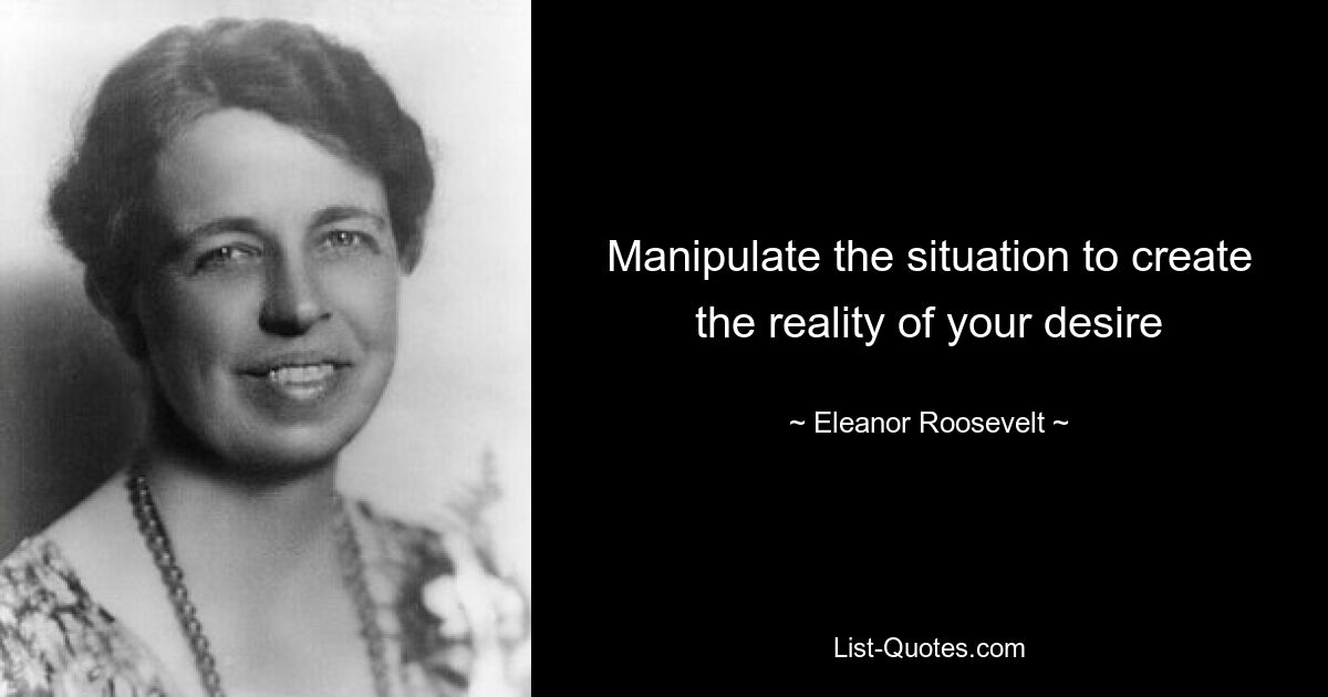 Manipulate the situation to create the reality of your desire — © Eleanor Roosevelt