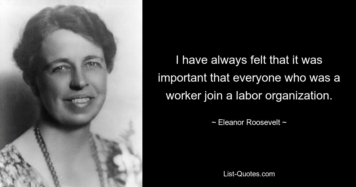 I have always felt that it was important that everyone who was a worker join a labor organization. — © Eleanor Roosevelt