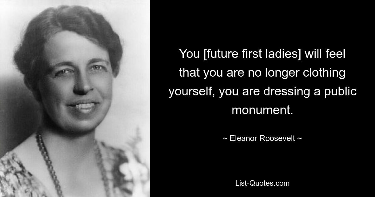 You [future first ladies] will feel that you are no longer clothing yourself, you are dressing a public monument. — © Eleanor Roosevelt