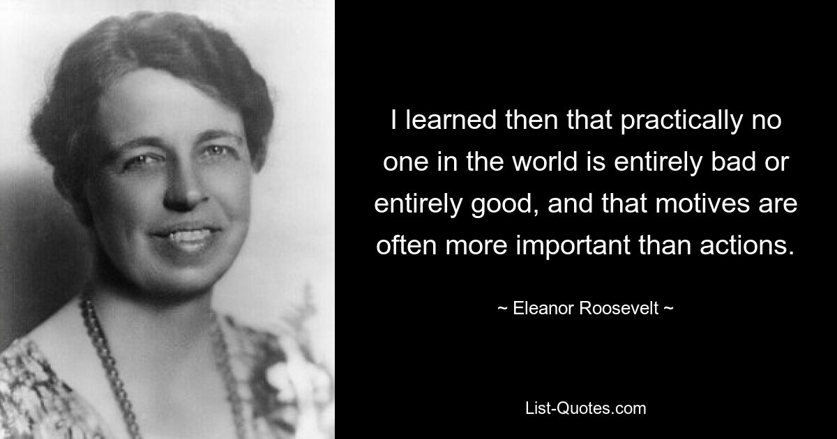 I learned then that practically no one in the world is entirely bad or entirely good, and that motives are often more important than actions. — © Eleanor Roosevelt