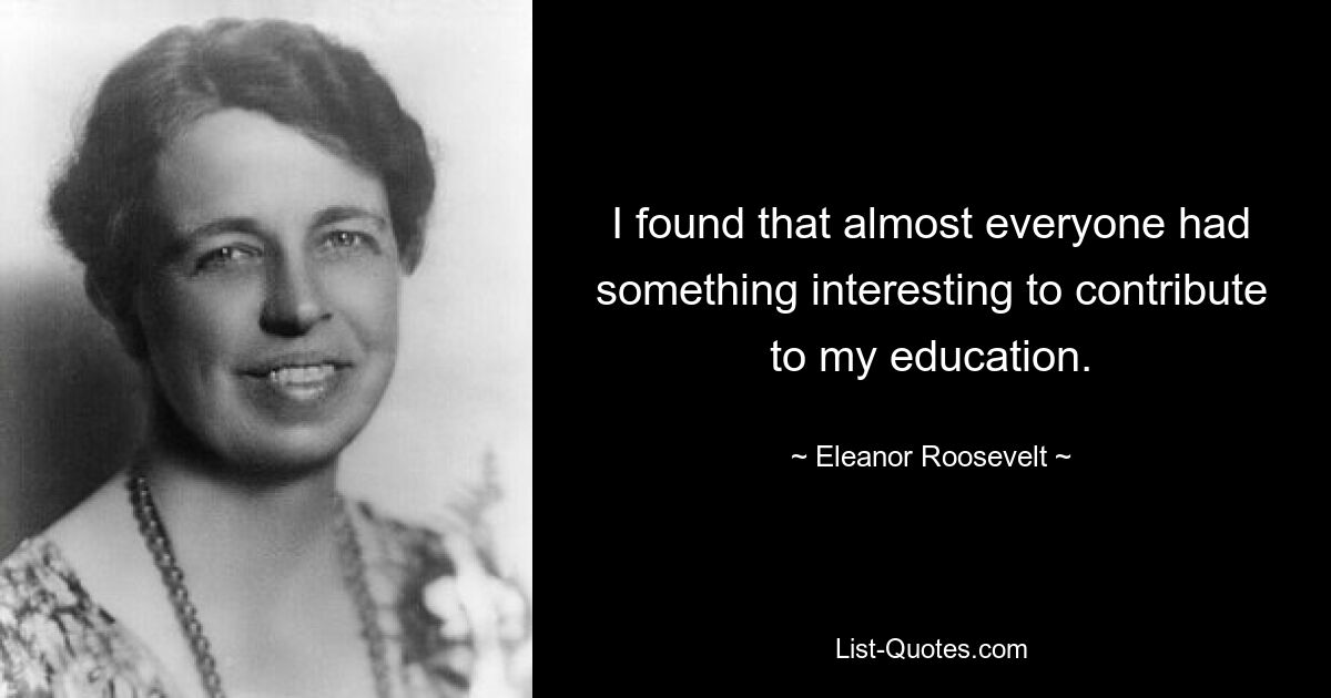 I found that almost everyone had something interesting to contribute to my education. — © Eleanor Roosevelt