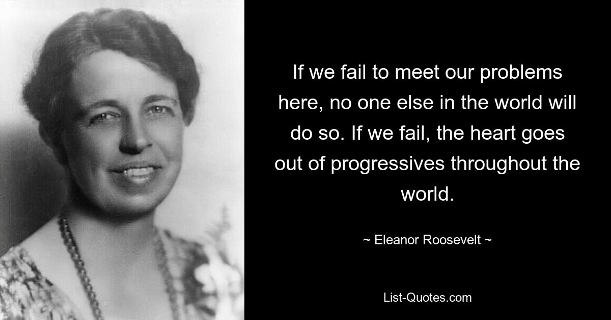 If we fail to meet our problems here, no one else in the world will do so. If we fail, the heart goes out of progressives throughout the world. — © Eleanor Roosevelt