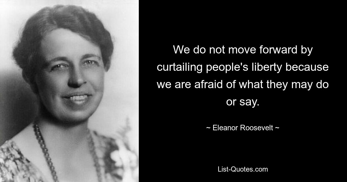 We do not move forward by curtailing people's liberty because we are afraid of what they may do or say. — © Eleanor Roosevelt