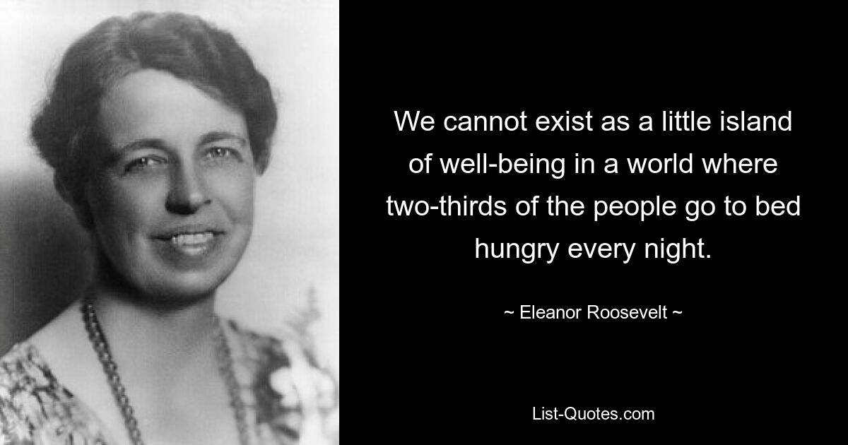 We cannot exist as a little island of well-being in a world where two-thirds of the people go to bed hungry every night. — © Eleanor Roosevelt