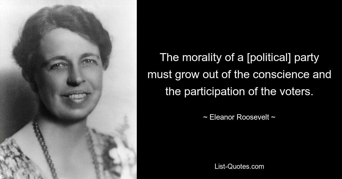 The morality of a [political] party must grow out of the conscience and the participation of the voters. — © Eleanor Roosevelt